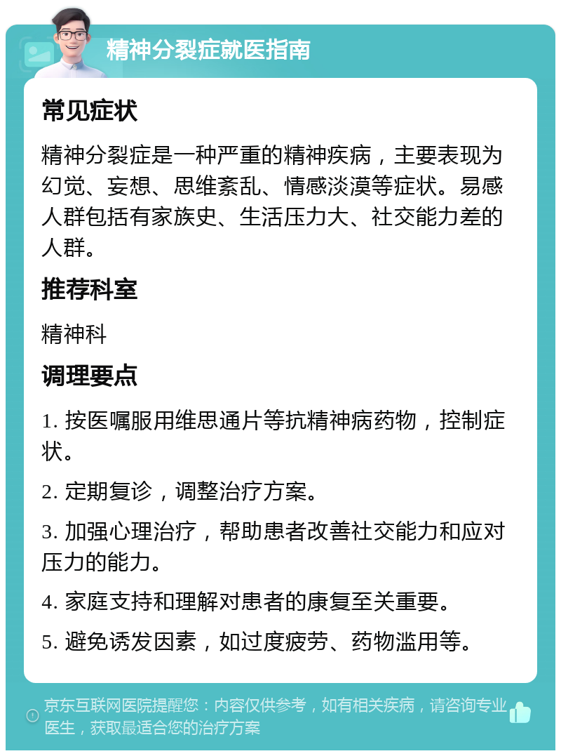 精神分裂症就医指南 常见症状 精神分裂症是一种严重的精神疾病，主要表现为幻觉、妄想、思维紊乱、情感淡漠等症状。易感人群包括有家族史、生活压力大、社交能力差的人群。 推荐科室 精神科 调理要点 1. 按医嘱服用维思通片等抗精神病药物，控制症状。 2. 定期复诊，调整治疗方案。 3. 加强心理治疗，帮助患者改善社交能力和应对压力的能力。 4. 家庭支持和理解对患者的康复至关重要。 5. 避免诱发因素，如过度疲劳、药物滥用等。