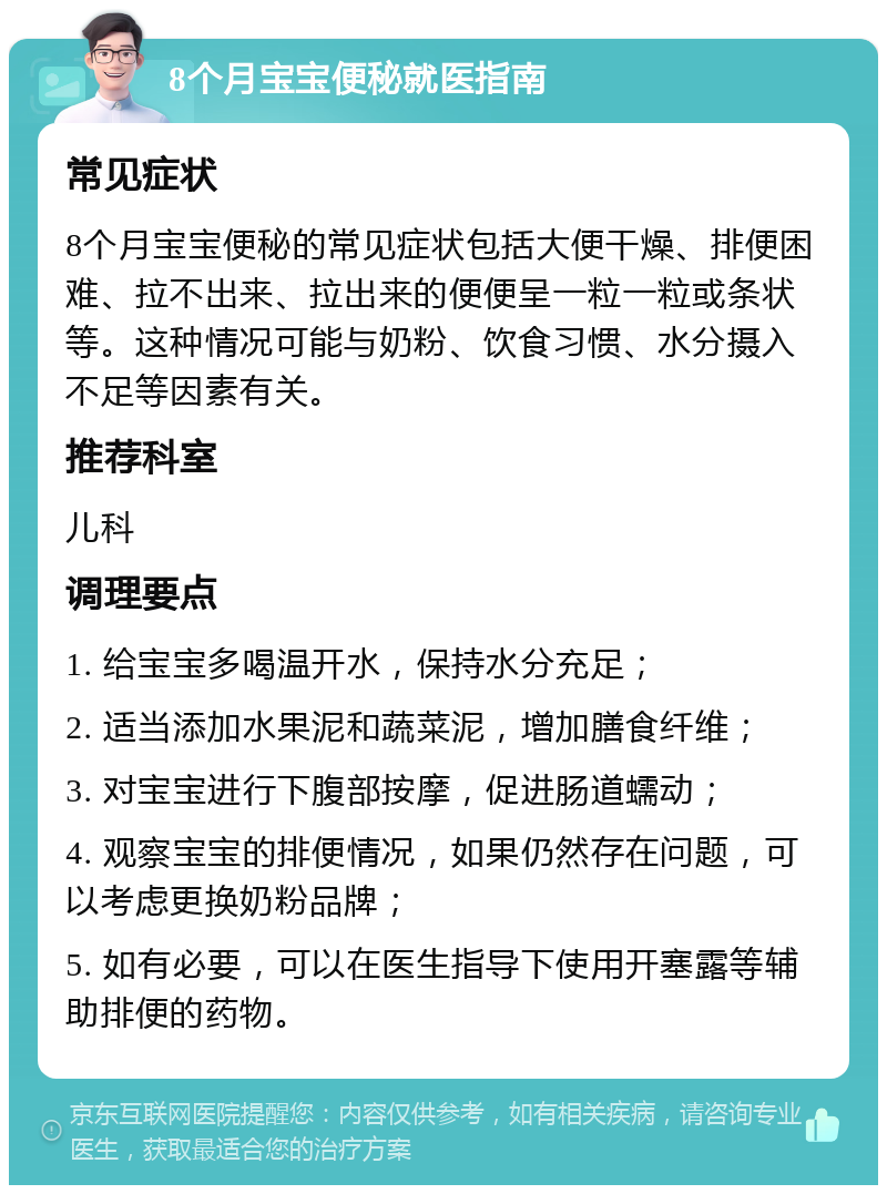 8个月宝宝便秘就医指南 常见症状 8个月宝宝便秘的常见症状包括大便干燥、排便困难、拉不出来、拉出来的便便呈一粒一粒或条状等。这种情况可能与奶粉、饮食习惯、水分摄入不足等因素有关。 推荐科室 儿科 调理要点 1. 给宝宝多喝温开水，保持水分充足； 2. 适当添加水果泥和蔬菜泥，增加膳食纤维； 3. 对宝宝进行下腹部按摩，促进肠道蠕动； 4. 观察宝宝的排便情况，如果仍然存在问题，可以考虑更换奶粉品牌； 5. 如有必要，可以在医生指导下使用开塞露等辅助排便的药物。