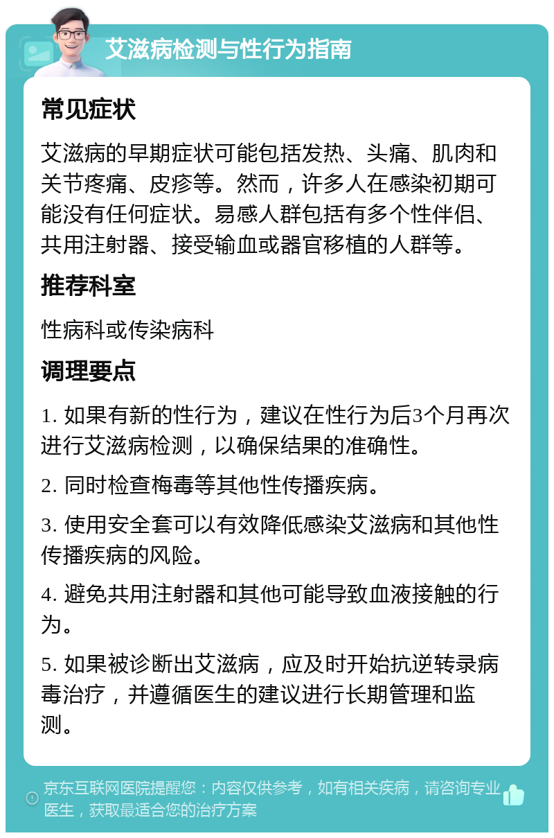 艾滋病检测与性行为指南 常见症状 艾滋病的早期症状可能包括发热、头痛、肌肉和关节疼痛、皮疹等。然而，许多人在感染初期可能没有任何症状。易感人群包括有多个性伴侣、共用注射器、接受输血或器官移植的人群等。 推荐科室 性病科或传染病科 调理要点 1. 如果有新的性行为，建议在性行为后3个月再次进行艾滋病检测，以确保结果的准确性。 2. 同时检查梅毒等其他性传播疾病。 3. 使用安全套可以有效降低感染艾滋病和其他性传播疾病的风险。 4. 避免共用注射器和其他可能导致血液接触的行为。 5. 如果被诊断出艾滋病，应及时开始抗逆转录病毒治疗，并遵循医生的建议进行长期管理和监测。