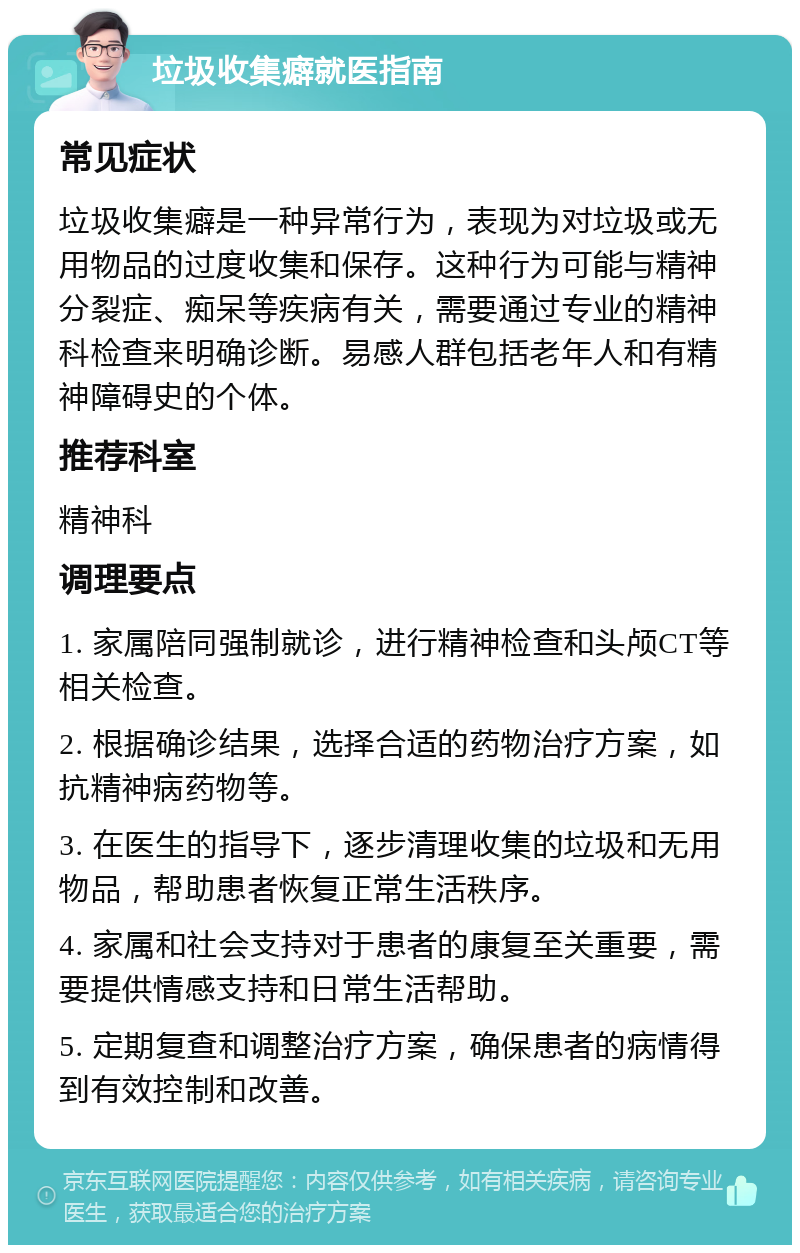 垃圾收集癖就医指南 常见症状 垃圾收集癖是一种异常行为，表现为对垃圾或无用物品的过度收集和保存。这种行为可能与精神分裂症、痴呆等疾病有关，需要通过专业的精神科检查来明确诊断。易感人群包括老年人和有精神障碍史的个体。 推荐科室 精神科 调理要点 1. 家属陪同强制就诊，进行精神检查和头颅CT等相关检查。 2. 根据确诊结果，选择合适的药物治疗方案，如抗精神病药物等。 3. 在医生的指导下，逐步清理收集的垃圾和无用物品，帮助患者恢复正常生活秩序。 4. 家属和社会支持对于患者的康复至关重要，需要提供情感支持和日常生活帮助。 5. 定期复查和调整治疗方案，确保患者的病情得到有效控制和改善。