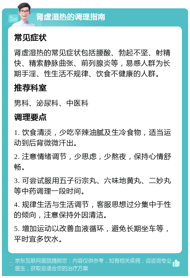 肾虚湿热的调理指南 常见症状 肾虚湿热的常见症状包括腰酸、勃起不坚、射精快、精索静脉曲张、前列腺炎等，易感人群为长期手淫、性生活不规律、饮食不健康的人群。 推荐科室 男科、泌尿科、中医科 调理要点 1. 饮食清淡，少吃辛辣油腻及生冷食物，适当运动到后背微微汗出。 2. 注意情绪调节，少思虑，少熬夜，保持心情舒畅。 3. 可尝试服用五子衍宗丸、六味地黄丸、二妙丸等中药调理一段时间。 4. 规律生活与生活调节，客服思想过分集中于性的倾向，注意保持外因清洁。 5. 增加运动以改善血液循环，避免长期坐车等，平时宜多饮水。