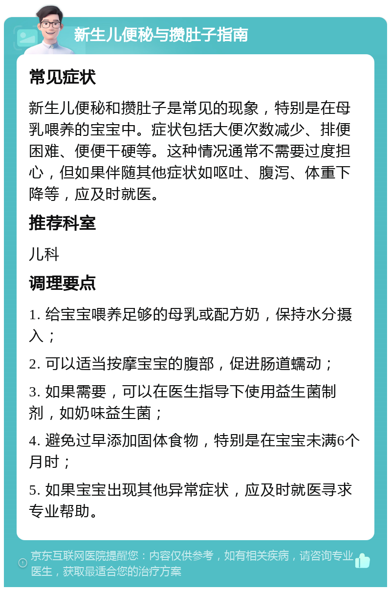 新生儿便秘与攒肚子指南 常见症状 新生儿便秘和攒肚子是常见的现象，特别是在母乳喂养的宝宝中。症状包括大便次数减少、排便困难、便便干硬等。这种情况通常不需要过度担心，但如果伴随其他症状如呕吐、腹泻、体重下降等，应及时就医。 推荐科室 儿科 调理要点 1. 给宝宝喂养足够的母乳或配方奶，保持水分摄入； 2. 可以适当按摩宝宝的腹部，促进肠道蠕动； 3. 如果需要，可以在医生指导下使用益生菌制剂，如奶味益生菌； 4. 避免过早添加固体食物，特别是在宝宝未满6个月时； 5. 如果宝宝出现其他异常症状，应及时就医寻求专业帮助。