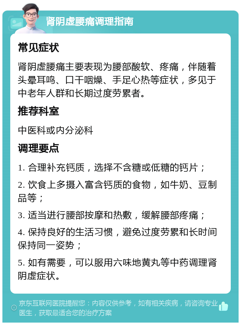 肾阴虚腰痛调理指南 常见症状 肾阴虚腰痛主要表现为腰部酸软、疼痛，伴随着头晕耳鸣、口干咽燥、手足心热等症状，多见于中老年人群和长期过度劳累者。 推荐科室 中医科或内分泌科 调理要点 1. 合理补充钙质，选择不含糖或低糖的钙片； 2. 饮食上多摄入富含钙质的食物，如牛奶、豆制品等； 3. 适当进行腰部按摩和热敷，缓解腰部疼痛； 4. 保持良好的生活习惯，避免过度劳累和长时间保持同一姿势； 5. 如有需要，可以服用六味地黄丸等中药调理肾阴虚症状。