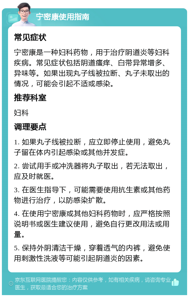 宁密康使用指南 常见症状 宁密康是一种妇科药物，用于治疗阴道炎等妇科疾病。常见症状包括阴道瘙痒、白带异常增多、异味等。如果出现丸子线被拉断、丸子未取出的情况，可能会引起不适或感染。 推荐科室 妇科 调理要点 1. 如果丸子线被拉断，应立即停止使用，避免丸子留在体内引起感染或其他并发症。 2. 尝试用手或冲洗器将丸子取出，若无法取出，应及时就医。 3. 在医生指导下，可能需要使用抗生素或其他药物进行治疗，以防感染扩散。 4. 在使用宁密康或其他妇科药物时，应严格按照说明书或医生建议使用，避免自行更改用法或用量。 5. 保持外阴清洁干燥，穿着透气的内裤，避免使用刺激性洗液等可能引起阴道炎的因素。