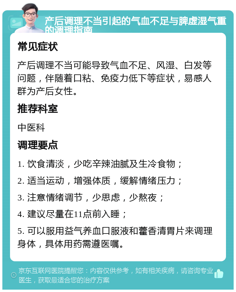 产后调理不当引起的气血不足与脾虚湿气重的调理指南 常见症状 产后调理不当可能导致气血不足、风湿、白发等问题，伴随着口粘、免疫力低下等症状，易感人群为产后女性。 推荐科室 中医科 调理要点 1. 饮食清淡，少吃辛辣油腻及生冷食物； 2. 适当运动，增强体质，缓解情绪压力； 3. 注意情绪调节，少思虑，少熬夜； 4. 建议尽量在11点前入睡； 5. 可以服用益气养血口服液和藿香清胃片来调理身体，具体用药需遵医嘱。