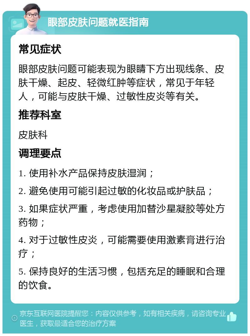 眼部皮肤问题就医指南 常见症状 眼部皮肤问题可能表现为眼睛下方出现线条、皮肤干燥、起皮、轻微红肿等症状，常见于年轻人，可能与皮肤干燥、过敏性皮炎等有关。 推荐科室 皮肤科 调理要点 1. 使用补水产品保持皮肤湿润； 2. 避免使用可能引起过敏的化妆品或护肤品； 3. 如果症状严重，考虑使用加替沙星凝胶等处方药物； 4. 对于过敏性皮炎，可能需要使用激素膏进行治疗； 5. 保持良好的生活习惯，包括充足的睡眠和合理的饮食。