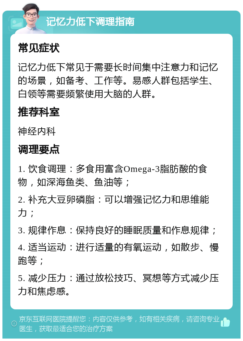 记忆力低下调理指南 常见症状 记忆力低下常见于需要长时间集中注意力和记忆的场景，如备考、工作等。易感人群包括学生、白领等需要频繁使用大脑的人群。 推荐科室 神经内科 调理要点 1. 饮食调理：多食用富含Omega-3脂肪酸的食物，如深海鱼类、鱼油等； 2. 补充大豆卵磷脂：可以增强记忆力和思维能力； 3. 规律作息：保持良好的睡眠质量和作息规律； 4. 适当运动：进行适量的有氧运动，如散步、慢跑等； 5. 减少压力：通过放松技巧、冥想等方式减少压力和焦虑感。