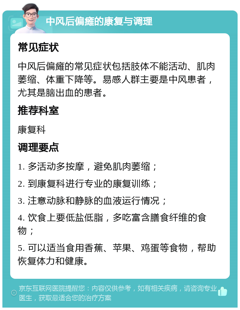 中风后偏瘫的康复与调理 常见症状 中风后偏瘫的常见症状包括肢体不能活动、肌肉萎缩、体重下降等。易感人群主要是中风患者，尤其是脑出血的患者。 推荐科室 康复科 调理要点 1. 多活动多按摩，避免肌肉萎缩； 2. 到康复科进行专业的康复训练； 3. 注意动脉和静脉的血液运行情况； 4. 饮食上要低盐低脂，多吃富含膳食纤维的食物； 5. 可以适当食用香蕉、苹果、鸡蛋等食物，帮助恢复体力和健康。