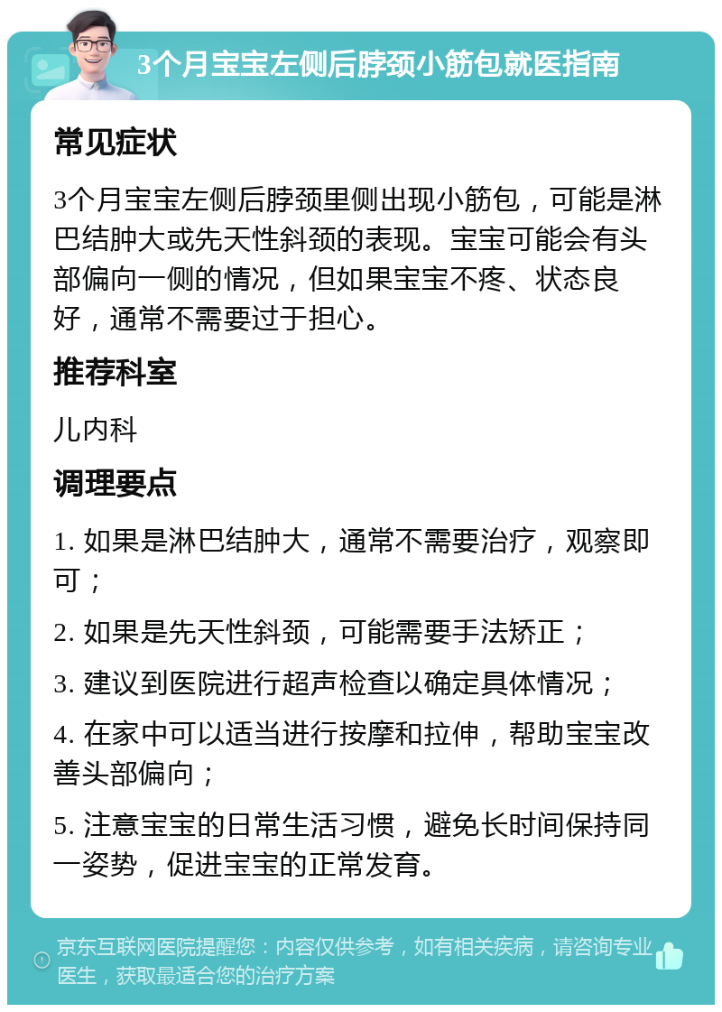 3个月宝宝左侧后脖颈小筋包就医指南 常见症状 3个月宝宝左侧后脖颈里侧出现小筋包，可能是淋巴结肿大或先天性斜颈的表现。宝宝可能会有头部偏向一侧的情况，但如果宝宝不疼、状态良好，通常不需要过于担心。 推荐科室 儿内科 调理要点 1. 如果是淋巴结肿大，通常不需要治疗，观察即可； 2. 如果是先天性斜颈，可能需要手法矫正； 3. 建议到医院进行超声检查以确定具体情况； 4. 在家中可以适当进行按摩和拉伸，帮助宝宝改善头部偏向； 5. 注意宝宝的日常生活习惯，避免长时间保持同一姿势，促进宝宝的正常发育。