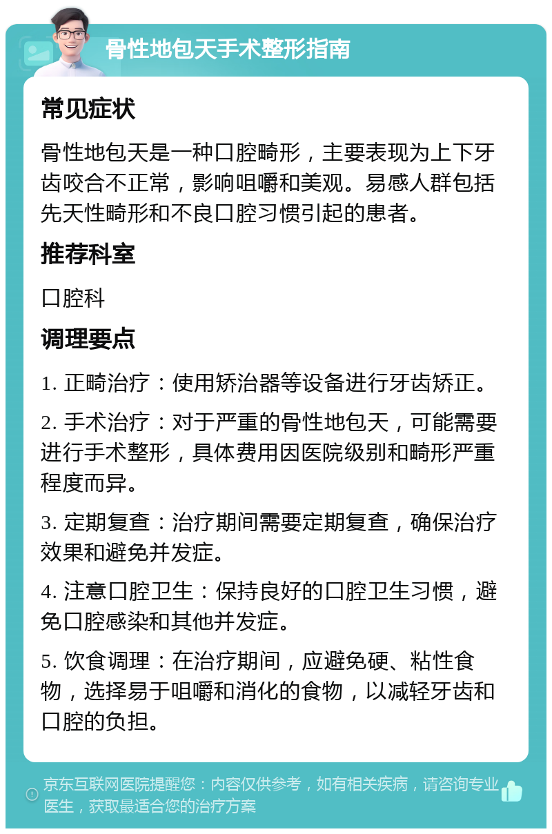 骨性地包天手术整形指南 常见症状 骨性地包天是一种口腔畸形，主要表现为上下牙齿咬合不正常，影响咀嚼和美观。易感人群包括先天性畸形和不良口腔习惯引起的患者。 推荐科室 口腔科 调理要点 1. 正畸治疗：使用矫治器等设备进行牙齿矫正。 2. 手术治疗：对于严重的骨性地包天，可能需要进行手术整形，具体费用因医院级别和畸形严重程度而异。 3. 定期复查：治疗期间需要定期复查，确保治疗效果和避免并发症。 4. 注意口腔卫生：保持良好的口腔卫生习惯，避免口腔感染和其他并发症。 5. 饮食调理：在治疗期间，应避免硬、粘性食物，选择易于咀嚼和消化的食物，以减轻牙齿和口腔的负担。