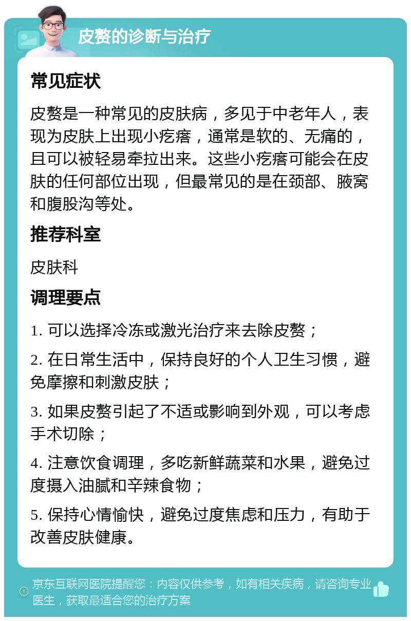 皮赘的诊断与治疗 常见症状 皮赘是一种常见的皮肤病，多见于中老年人，表现为皮肤上出现小疙瘩，通常是软的、无痛的，且可以被轻易牵拉出来。这些小疙瘩可能会在皮肤的任何部位出现，但最常见的是在颈部、腋窝和腹股沟等处。 推荐科室 皮肤科 调理要点 1. 可以选择冷冻或激光治疗来去除皮赘； 2. 在日常生活中，保持良好的个人卫生习惯，避免摩擦和刺激皮肤； 3. 如果皮赘引起了不适或影响到外观，可以考虑手术切除； 4. 注意饮食调理，多吃新鲜蔬菜和水果，避免过度摄入油腻和辛辣食物； 5. 保持心情愉快，避免过度焦虑和压力，有助于改善皮肤健康。