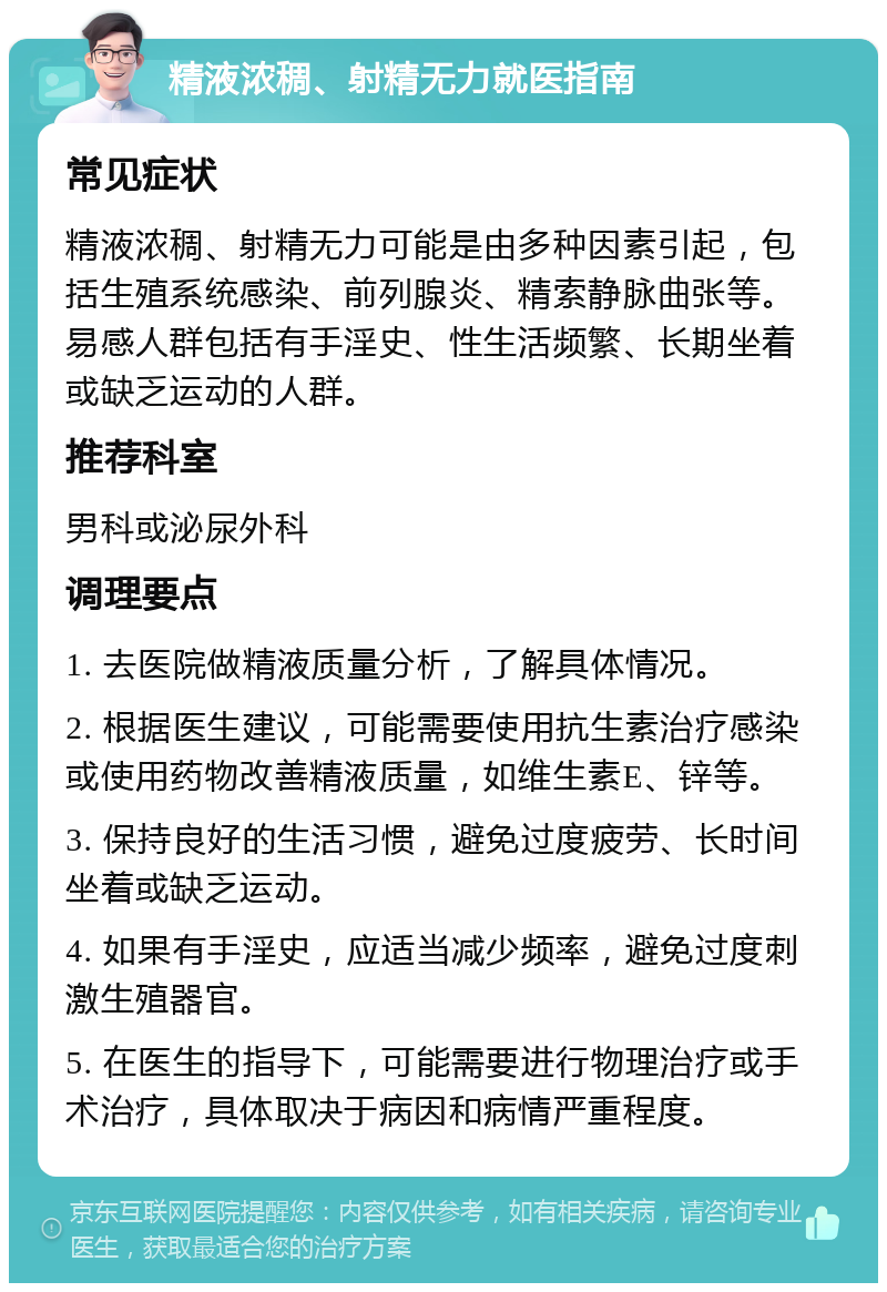 精液浓稠、射精无力就医指南 常见症状 精液浓稠、射精无力可能是由多种因素引起，包括生殖系统感染、前列腺炎、精索静脉曲张等。易感人群包括有手淫史、性生活频繁、长期坐着或缺乏运动的人群。 推荐科室 男科或泌尿外科 调理要点 1. 去医院做精液质量分析，了解具体情况。 2. 根据医生建议，可能需要使用抗生素治疗感染或使用药物改善精液质量，如维生素E、锌等。 3. 保持良好的生活习惯，避免过度疲劳、长时间坐着或缺乏运动。 4. 如果有手淫史，应适当减少频率，避免过度刺激生殖器官。 5. 在医生的指导下，可能需要进行物理治疗或手术治疗，具体取决于病因和病情严重程度。