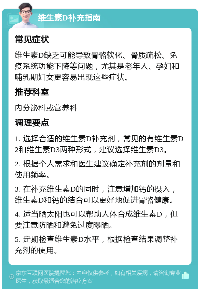 维生素D补充指南 常见症状 维生素D缺乏可能导致骨骼软化、骨质疏松、免疫系统功能下降等问题，尤其是老年人、孕妇和哺乳期妇女更容易出现这些症状。 推荐科室 内分泌科或营养科 调理要点 1. 选择合适的维生素D补充剂，常见的有维生素D2和维生素D3两种形式，建议选择维生素D3。 2. 根据个人需求和医生建议确定补充剂的剂量和使用频率。 3. 在补充维生素D的同时，注意增加钙的摄入，维生素D和钙的结合可以更好地促进骨骼健康。 4. 适当晒太阳也可以帮助人体合成维生素D，但要注意防晒和避免过度曝晒。 5. 定期检查维生素D水平，根据检查结果调整补充剂的使用。