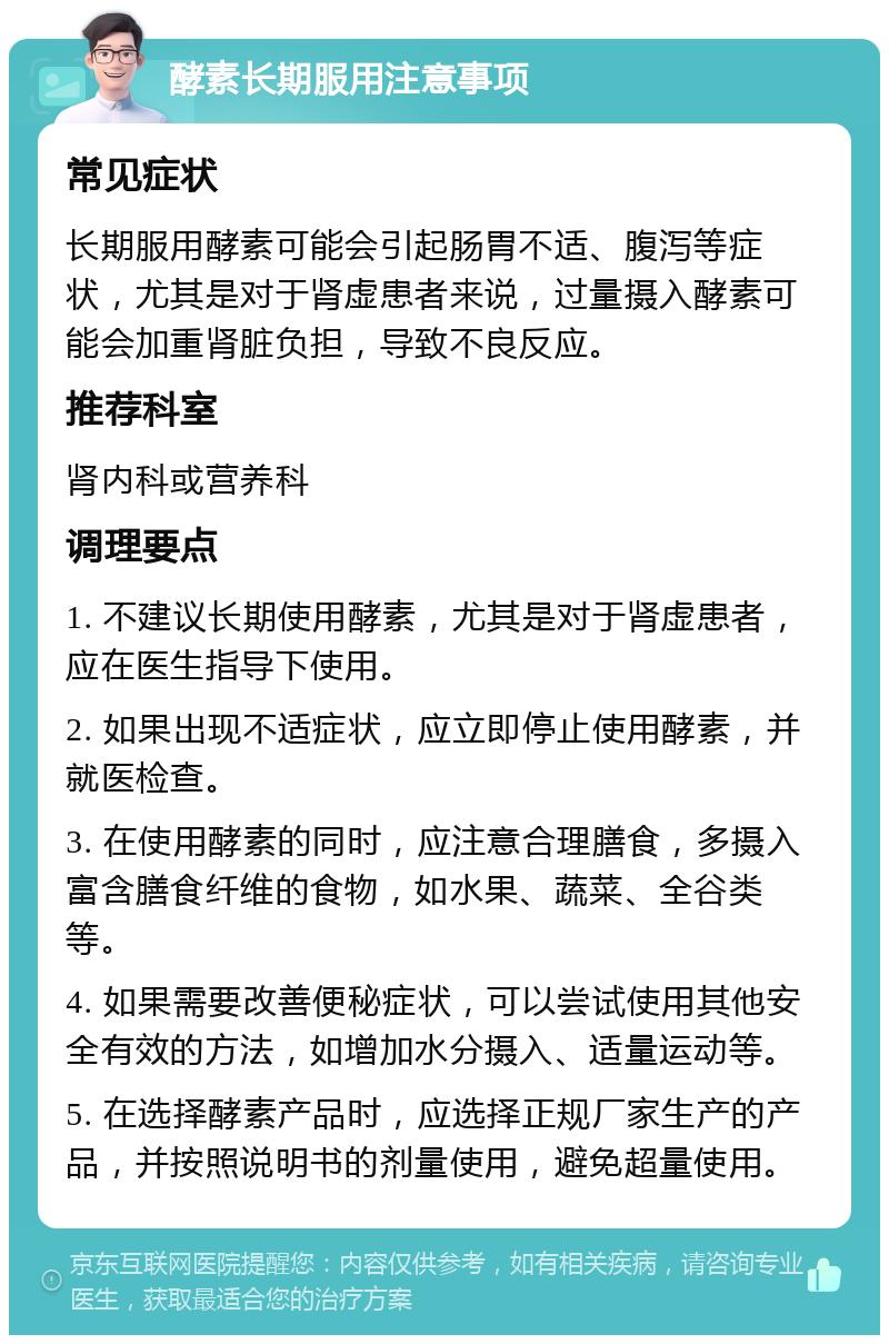 酵素长期服用注意事项 常见症状 长期服用酵素可能会引起肠胃不适、腹泻等症状，尤其是对于肾虚患者来说，过量摄入酵素可能会加重肾脏负担，导致不良反应。 推荐科室 肾内科或营养科 调理要点 1. 不建议长期使用酵素，尤其是对于肾虚患者，应在医生指导下使用。 2. 如果出现不适症状，应立即停止使用酵素，并就医检查。 3. 在使用酵素的同时，应注意合理膳食，多摄入富含膳食纤维的食物，如水果、蔬菜、全谷类等。 4. 如果需要改善便秘症状，可以尝试使用其他安全有效的方法，如增加水分摄入、适量运动等。 5. 在选择酵素产品时，应选择正规厂家生产的产品，并按照说明书的剂量使用，避免超量使用。