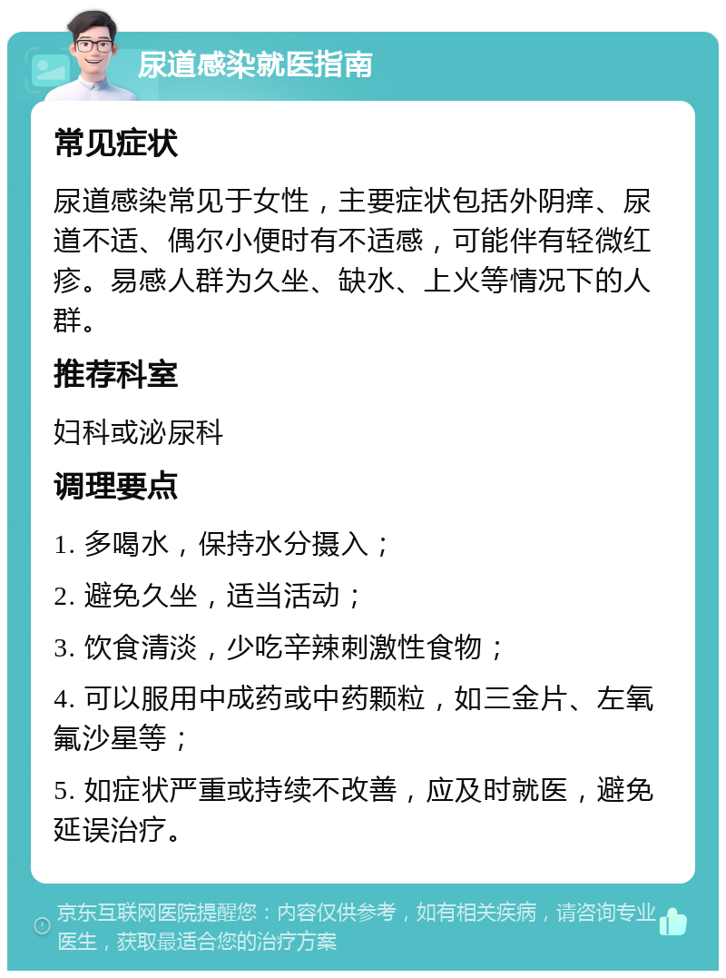 尿道感染就医指南 常见症状 尿道感染常见于女性，主要症状包括外阴痒、尿道不适、偶尔小便时有不适感，可能伴有轻微红疹。易感人群为久坐、缺水、上火等情况下的人群。 推荐科室 妇科或泌尿科 调理要点 1. 多喝水，保持水分摄入； 2. 避免久坐，适当活动； 3. 饮食清淡，少吃辛辣刺激性食物； 4. 可以服用中成药或中药颗粒，如三金片、左氧氟沙星等； 5. 如症状严重或持续不改善，应及时就医，避免延误治疗。