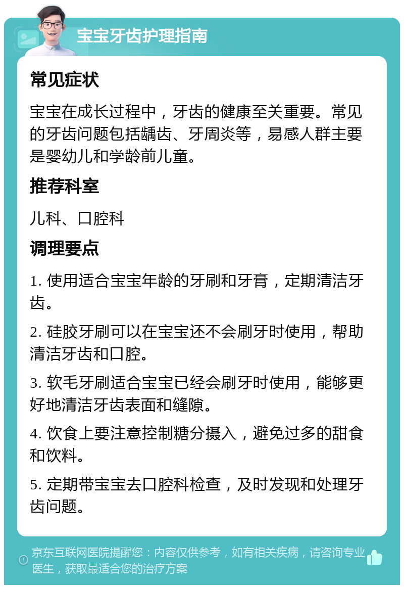 宝宝牙齿护理指南 常见症状 宝宝在成长过程中，牙齿的健康至关重要。常见的牙齿问题包括龋齿、牙周炎等，易感人群主要是婴幼儿和学龄前儿童。 推荐科室 儿科、口腔科 调理要点 1. 使用适合宝宝年龄的牙刷和牙膏，定期清洁牙齿。 2. 硅胶牙刷可以在宝宝还不会刷牙时使用，帮助清洁牙齿和口腔。 3. 软毛牙刷适合宝宝已经会刷牙时使用，能够更好地清洁牙齿表面和缝隙。 4. 饮食上要注意控制糖分摄入，避免过多的甜食和饮料。 5. 定期带宝宝去口腔科检查，及时发现和处理牙齿问题。