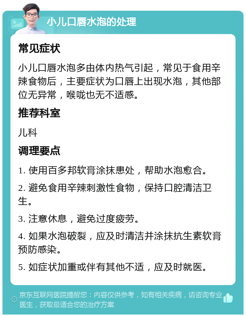 小儿口唇水泡的处理 常见症状 小儿口唇水泡多由体内热气引起，常见于食用辛辣食物后，主要症状为口唇上出现水泡，其他部位无异常，喉咙也无不适感。 推荐科室 儿科 调理要点 1. 使用百多邦软膏涂抹患处，帮助水泡愈合。 2. 避免食用辛辣刺激性食物，保持口腔清洁卫生。 3. 注意休息，避免过度疲劳。 4. 如果水泡破裂，应及时清洁并涂抹抗生素软膏预防感染。 5. 如症状加重或伴有其他不适，应及时就医。