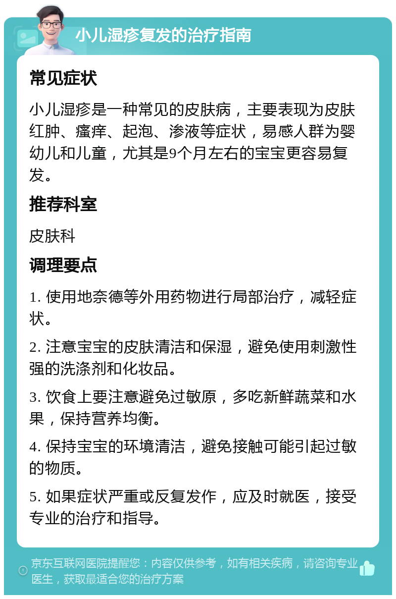 小儿湿疹复发的治疗指南 常见症状 小儿湿疹是一种常见的皮肤病，主要表现为皮肤红肿、瘙痒、起泡、渗液等症状，易感人群为婴幼儿和儿童，尤其是9个月左右的宝宝更容易复发。 推荐科室 皮肤科 调理要点 1. 使用地奈德等外用药物进行局部治疗，减轻症状。 2. 注意宝宝的皮肤清洁和保湿，避免使用刺激性强的洗涤剂和化妆品。 3. 饮食上要注意避免过敏原，多吃新鲜蔬菜和水果，保持营养均衡。 4. 保持宝宝的环境清洁，避免接触可能引起过敏的物质。 5. 如果症状严重或反复发作，应及时就医，接受专业的治疗和指导。