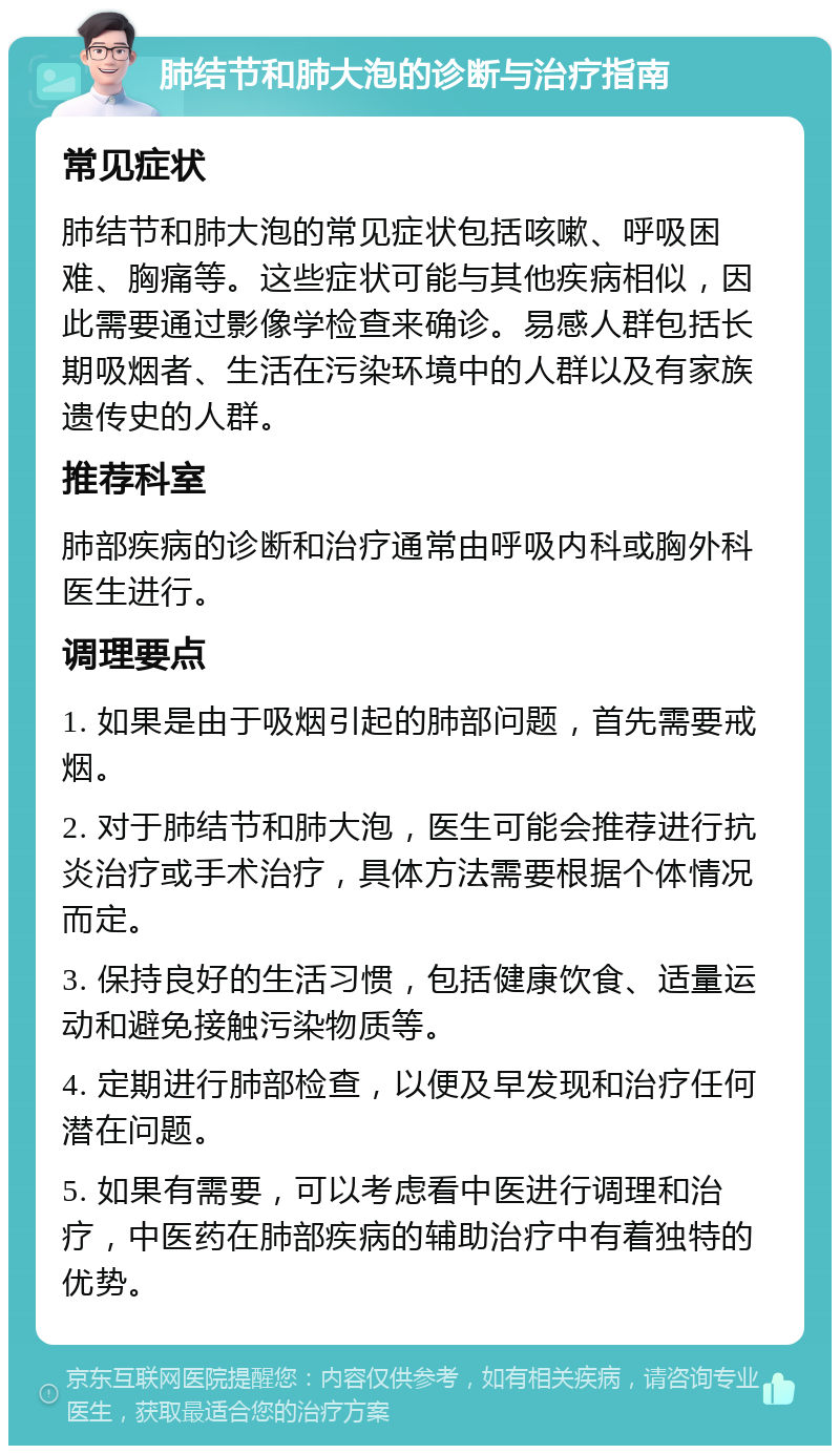 肺结节和肺大泡的诊断与治疗指南 常见症状 肺结节和肺大泡的常见症状包括咳嗽、呼吸困难、胸痛等。这些症状可能与其他疾病相似，因此需要通过影像学检查来确诊。易感人群包括长期吸烟者、生活在污染环境中的人群以及有家族遗传史的人群。 推荐科室 肺部疾病的诊断和治疗通常由呼吸内科或胸外科医生进行。 调理要点 1. 如果是由于吸烟引起的肺部问题，首先需要戒烟。 2. 对于肺结节和肺大泡，医生可能会推荐进行抗炎治疗或手术治疗，具体方法需要根据个体情况而定。 3. 保持良好的生活习惯，包括健康饮食、适量运动和避免接触污染物质等。 4. 定期进行肺部检查，以便及早发现和治疗任何潜在问题。 5. 如果有需要，可以考虑看中医进行调理和治疗，中医药在肺部疾病的辅助治疗中有着独特的优势。