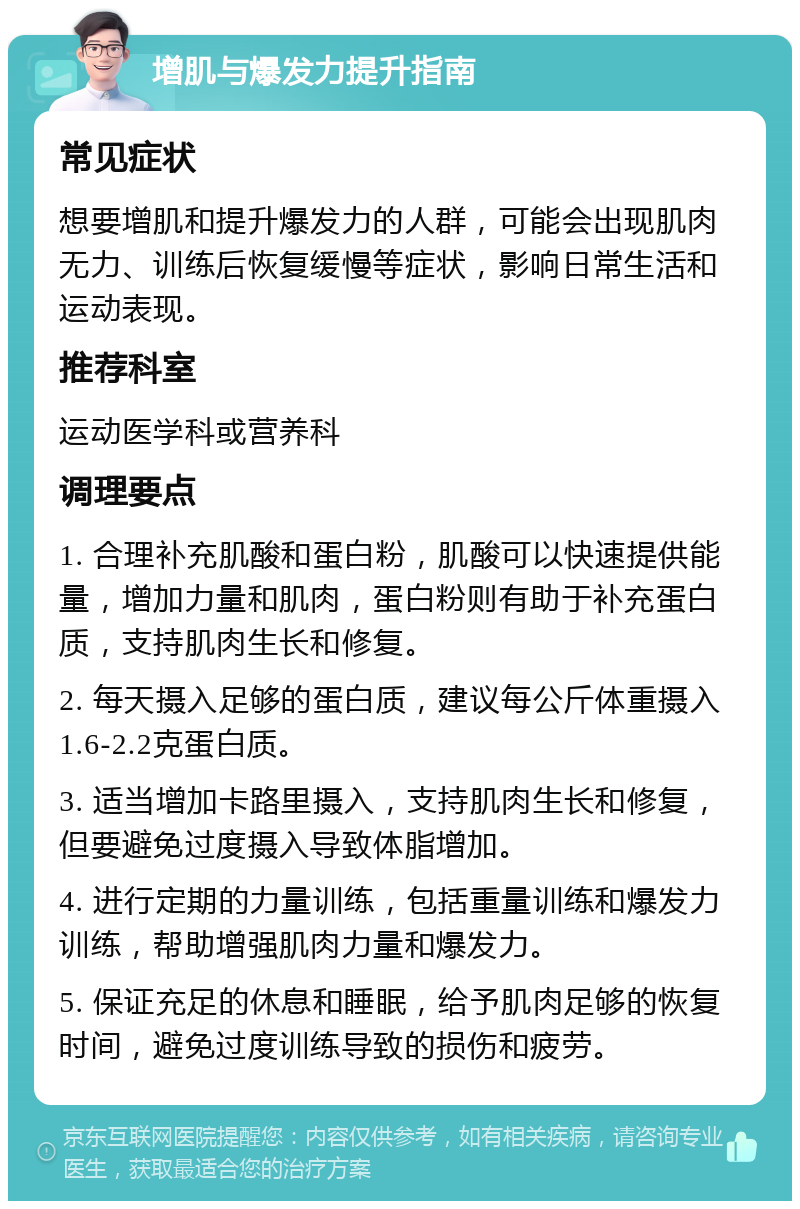 增肌与爆发力提升指南 常见症状 想要增肌和提升爆发力的人群，可能会出现肌肉无力、训练后恢复缓慢等症状，影响日常生活和运动表现。 推荐科室 运动医学科或营养科 调理要点 1. 合理补充肌酸和蛋白粉，肌酸可以快速提供能量，增加力量和肌肉，蛋白粉则有助于补充蛋白质，支持肌肉生长和修复。 2. 每天摄入足够的蛋白质，建议每公斤体重摄入1.6-2.2克蛋白质。 3. 适当增加卡路里摄入，支持肌肉生长和修复，但要避免过度摄入导致体脂增加。 4. 进行定期的力量训练，包括重量训练和爆发力训练，帮助增强肌肉力量和爆发力。 5. 保证充足的休息和睡眠，给予肌肉足够的恢复时间，避免过度训练导致的损伤和疲劳。