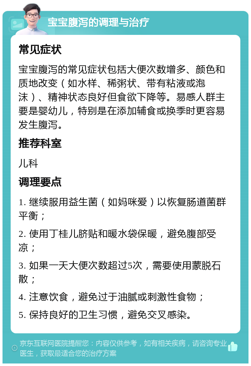 宝宝腹泻的调理与治疗 常见症状 宝宝腹泻的常见症状包括大便次数增多、颜色和质地改变（如水样、稀粥状、带有粘液或泡沫）、精神状态良好但食欲下降等。易感人群主要是婴幼儿，特别是在添加辅食或换季时更容易发生腹泻。 推荐科室 儿科 调理要点 1. 继续服用益生菌（如妈咪爱）以恢复肠道菌群平衡； 2. 使用丁桂儿脐贴和暖水袋保暖，避免腹部受凉； 3. 如果一天大便次数超过5次，需要使用蒙脱石散； 4. 注意饮食，避免过于油腻或刺激性食物； 5. 保持良好的卫生习惯，避免交叉感染。