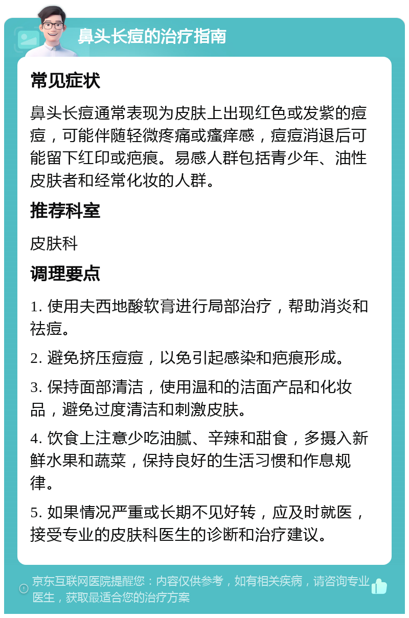 鼻头长痘的治疗指南 常见症状 鼻头长痘通常表现为皮肤上出现红色或发紫的痘痘，可能伴随轻微疼痛或瘙痒感，痘痘消退后可能留下红印或疤痕。易感人群包括青少年、油性皮肤者和经常化妆的人群。 推荐科室 皮肤科 调理要点 1. 使用夫西地酸软膏进行局部治疗，帮助消炎和祛痘。 2. 避免挤压痘痘，以免引起感染和疤痕形成。 3. 保持面部清洁，使用温和的洁面产品和化妆品，避免过度清洁和刺激皮肤。 4. 饮食上注意少吃油腻、辛辣和甜食，多摄入新鲜水果和蔬菜，保持良好的生活习惯和作息规律。 5. 如果情况严重或长期不见好转，应及时就医，接受专业的皮肤科医生的诊断和治疗建议。