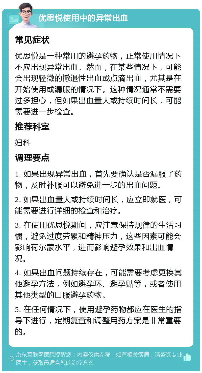 优思悦使用中的异常出血 常见症状 优思悦是一种常用的避孕药物，正常使用情况下不应出现异常出血。然而，在某些情况下，可能会出现轻微的撤退性出血或点滴出血，尤其是在开始使用或漏服的情况下。这种情况通常不需要过多担心，但如果出血量大或持续时间长，可能需要进一步检查。 推荐科室 妇科 调理要点 1. 如果出现异常出血，首先要确认是否漏服了药物，及时补服可以避免进一步的出血问题。 2. 如果出血量大或持续时间长，应立即就医，可能需要进行详细的检查和治疗。 3. 在使用优思悦期间，应注意保持规律的生活习惯，避免过度劳累和精神压力，这些因素可能会影响荷尔蒙水平，进而影响避孕效果和出血情况。 4. 如果出血问题持续存在，可能需要考虑更换其他避孕方法，例如避孕环、避孕贴等，或者使用其他类型的口服避孕药物。 5. 在任何情况下，使用避孕药物都应在医生的指导下进行，定期复查和调整用药方案是非常重要的。