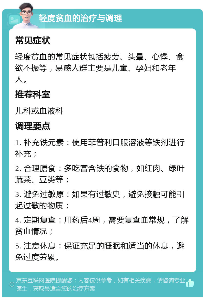 轻度贫血的治疗与调理 常见症状 轻度贫血的常见症状包括疲劳、头晕、心悸、食欲不振等，易感人群主要是儿童、孕妇和老年人。 推荐科室 儿科或血液科 调理要点 1. 补充铁元素：使用菲普利口服溶液等铁剂进行补充； 2. 合理膳食：多吃富含铁的食物，如红肉、绿叶蔬菜、豆类等； 3. 避免过敏原：如果有过敏史，避免接触可能引起过敏的物质； 4. 定期复查：用药后4周，需要复查血常规，了解贫血情况； 5. 注意休息：保证充足的睡眠和适当的休息，避免过度劳累。