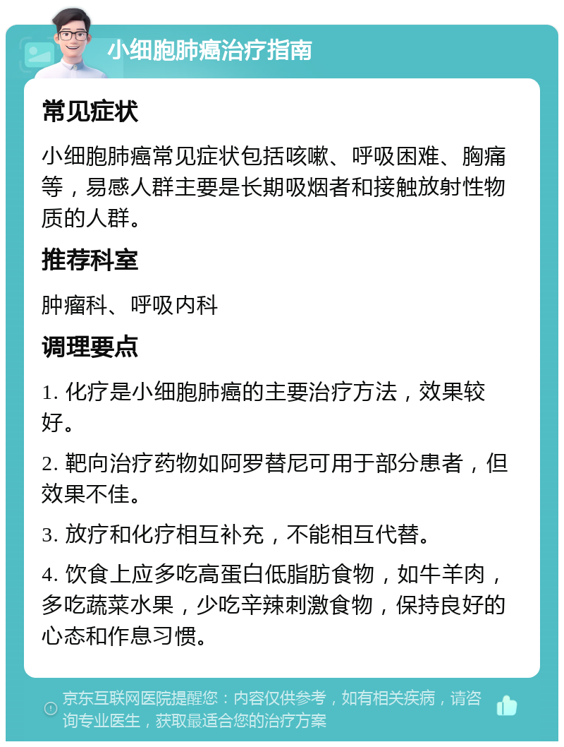 小细胞肺癌治疗指南 常见症状 小细胞肺癌常见症状包括咳嗽、呼吸困难、胸痛等，易感人群主要是长期吸烟者和接触放射性物质的人群。 推荐科室 肿瘤科、呼吸内科 调理要点 1. 化疗是小细胞肺癌的主要治疗方法，效果较好。 2. 靶向治疗药物如阿罗替尼可用于部分患者，但效果不佳。 3. 放疗和化疗相互补充，不能相互代替。 4. 饮食上应多吃高蛋白低脂肪食物，如牛羊肉，多吃蔬菜水果，少吃辛辣刺激食物，保持良好的心态和作息习惯。