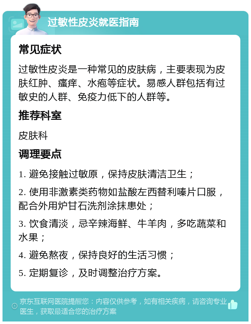 过敏性皮炎就医指南 常见症状 过敏性皮炎是一种常见的皮肤病，主要表现为皮肤红肿、瘙痒、水疱等症状。易感人群包括有过敏史的人群、免疫力低下的人群等。 推荐科室 皮肤科 调理要点 1. 避免接触过敏原，保持皮肤清洁卫生； 2. 使用非激素类药物如盐酸左西替利嗪片口服，配合外用炉甘石洗剂涂抹患处； 3. 饮食清淡，忌辛辣海鲜、牛羊肉，多吃蔬菜和水果； 4. 避免熬夜，保持良好的生活习惯； 5. 定期复诊，及时调整治疗方案。