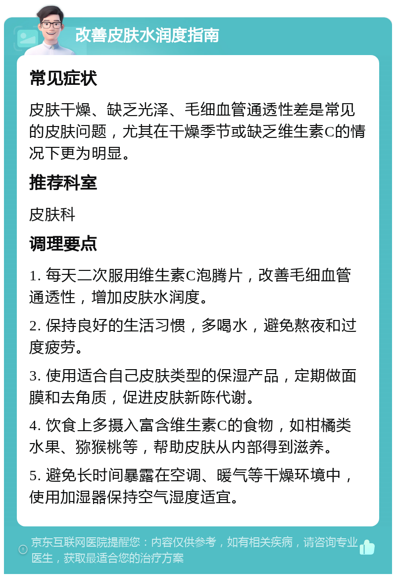 改善皮肤水润度指南 常见症状 皮肤干燥、缺乏光泽、毛细血管通透性差是常见的皮肤问题，尤其在干燥季节或缺乏维生素C的情况下更为明显。 推荐科室 皮肤科 调理要点 1. 每天二次服用维生素C泡腾片，改善毛细血管通透性，增加皮肤水润度。 2. 保持良好的生活习惯，多喝水，避免熬夜和过度疲劳。 3. 使用适合自己皮肤类型的保湿产品，定期做面膜和去角质，促进皮肤新陈代谢。 4. 饮食上多摄入富含维生素C的食物，如柑橘类水果、猕猴桃等，帮助皮肤从内部得到滋养。 5. 避免长时间暴露在空调、暖气等干燥环境中，使用加湿器保持空气湿度适宜。