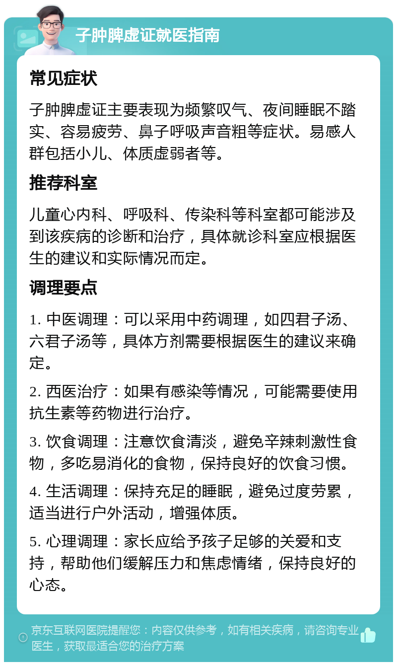 子肿脾虚证就医指南 常见症状 子肿脾虚证主要表现为频繁叹气、夜间睡眠不踏实、容易疲劳、鼻子呼吸声音粗等症状。易感人群包括小儿、体质虚弱者等。 推荐科室 儿童心内科、呼吸科、传染科等科室都可能涉及到该疾病的诊断和治疗，具体就诊科室应根据医生的建议和实际情况而定。 调理要点 1. 中医调理：可以采用中药调理，如四君子汤、六君子汤等，具体方剂需要根据医生的建议来确定。 2. 西医治疗：如果有感染等情况，可能需要使用抗生素等药物进行治疗。 3. 饮食调理：注意饮食清淡，避免辛辣刺激性食物，多吃易消化的食物，保持良好的饮食习惯。 4. 生活调理：保持充足的睡眠，避免过度劳累，适当进行户外活动，增强体质。 5. 心理调理：家长应给予孩子足够的关爱和支持，帮助他们缓解压力和焦虑情绪，保持良好的心态。