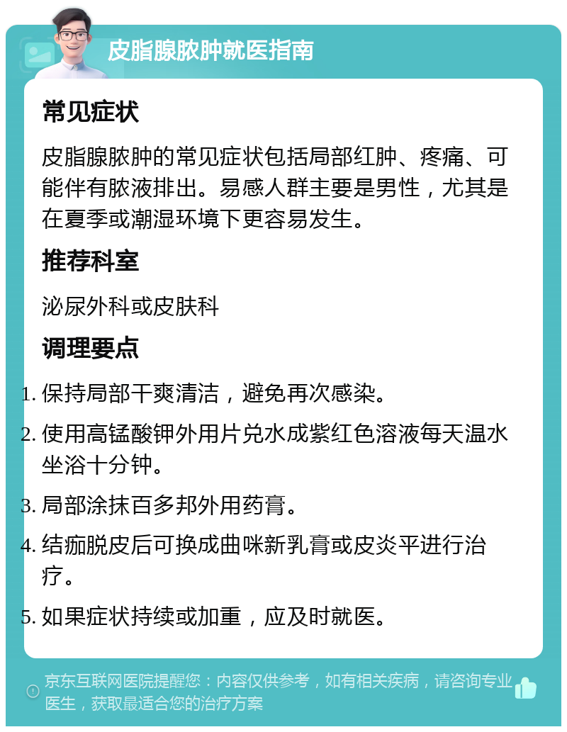 皮脂腺脓肿就医指南 常见症状 皮脂腺脓肿的常见症状包括局部红肿、疼痛、可能伴有脓液排出。易感人群主要是男性，尤其是在夏季或潮湿环境下更容易发生。 推荐科室 泌尿外科或皮肤科 调理要点 保持局部干爽清洁，避免再次感染。 使用高锰酸钾外用片兑水成紫红色溶液每天温水坐浴十分钟。 局部涂抹百多邦外用药膏。 结痂脱皮后可换成曲咪新乳膏或皮炎平进行治疗。 如果症状持续或加重，应及时就医。