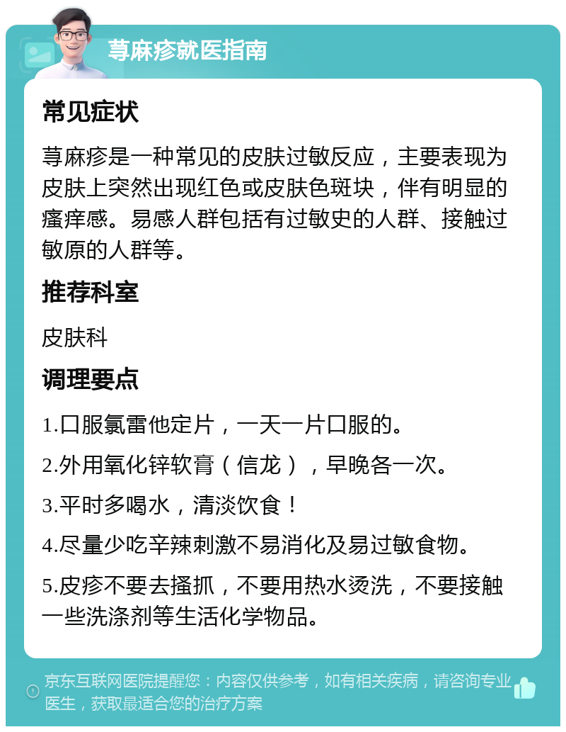 荨麻疹就医指南 常见症状 荨麻疹是一种常见的皮肤过敏反应，主要表现为皮肤上突然出现红色或皮肤色斑块，伴有明显的瘙痒感。易感人群包括有过敏史的人群、接触过敏原的人群等。 推荐科室 皮肤科 调理要点 1.口服氯雷他定片，一天一片口服的。 2.外用氧化锌软膏（信龙），早晚各一次。 3.平时多喝水，清淡饮食！ 4.尽量少吃辛辣刺激不易消化及易过敏食物。 5.皮疹不要去搔抓，不要用热水烫洗，不要接触一些洗涤剂等生活化学物品。