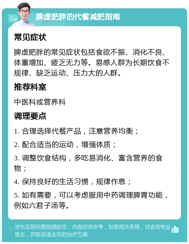 脾虚肥胖的代餐减肥指南 常见症状 脾虚肥胖的常见症状包括食欲不振、消化不良、体重增加、疲乏无力等。易感人群为长期饮食不规律、缺乏运动、压力大的人群。 推荐科室 中医科或营养科 调理要点 1. 合理选择代餐产品，注意营养均衡； 2. 配合适当的运动，增强体质； 3. 调整饮食结构，多吃易消化、富含营养的食物； 4. 保持良好的生活习惯，规律作息； 5. 如有需要，可以考虑服用中药调理脾胃功能，例如六君子汤等。