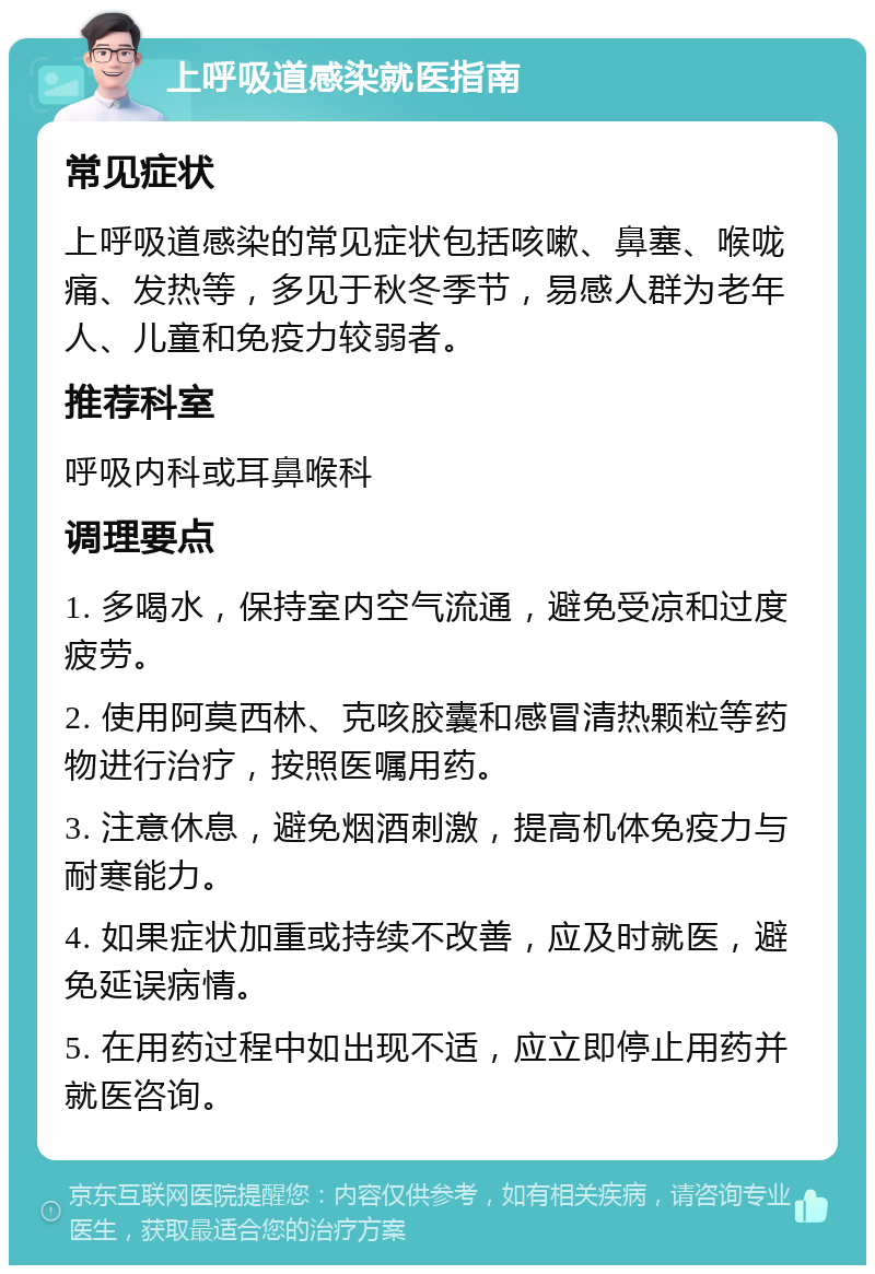 上呼吸道感染就医指南 常见症状 上呼吸道感染的常见症状包括咳嗽、鼻塞、喉咙痛、发热等，多见于秋冬季节，易感人群为老年人、儿童和免疫力较弱者。 推荐科室 呼吸内科或耳鼻喉科 调理要点 1. 多喝水，保持室内空气流通，避免受凉和过度疲劳。 2. 使用阿莫西林、克咳胶囊和感冒清热颗粒等药物进行治疗，按照医嘱用药。 3. 注意休息，避免烟酒刺激，提高机体免疫力与耐寒能力。 4. 如果症状加重或持续不改善，应及时就医，避免延误病情。 5. 在用药过程中如出现不适，应立即停止用药并就医咨询。