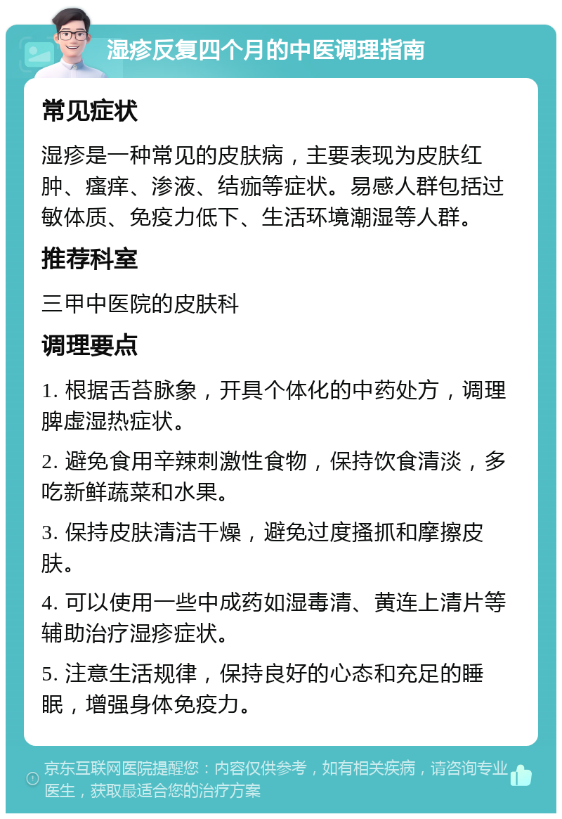 湿疹反复四个月的中医调理指南 常见症状 湿疹是一种常见的皮肤病，主要表现为皮肤红肿、瘙痒、渗液、结痂等症状。易感人群包括过敏体质、免疫力低下、生活环境潮湿等人群。 推荐科室 三甲中医院的皮肤科 调理要点 1. 根据舌苔脉象，开具个体化的中药处方，调理脾虚湿热症状。 2. 避免食用辛辣刺激性食物，保持饮食清淡，多吃新鲜蔬菜和水果。 3. 保持皮肤清洁干燥，避免过度搔抓和摩擦皮肤。 4. 可以使用一些中成药如湿毒清、黄连上清片等辅助治疗湿疹症状。 5. 注意生活规律，保持良好的心态和充足的睡眠，增强身体免疫力。