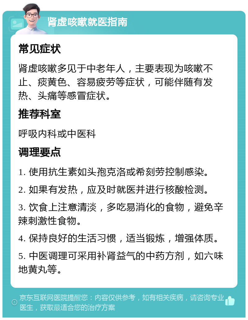 肾虚咳嗽就医指南 常见症状 肾虚咳嗽多见于中老年人，主要表现为咳嗽不止、痰黄色、容易疲劳等症状，可能伴随有发热、头痛等感冒症状。 推荐科室 呼吸内科或中医科 调理要点 1. 使用抗生素如头孢克洛或希刻劳控制感染。 2. 如果有发热，应及时就医并进行核酸检测。 3. 饮食上注意清淡，多吃易消化的食物，避免辛辣刺激性食物。 4. 保持良好的生活习惯，适当锻炼，增强体质。 5. 中医调理可采用补肾益气的中药方剂，如六味地黄丸等。