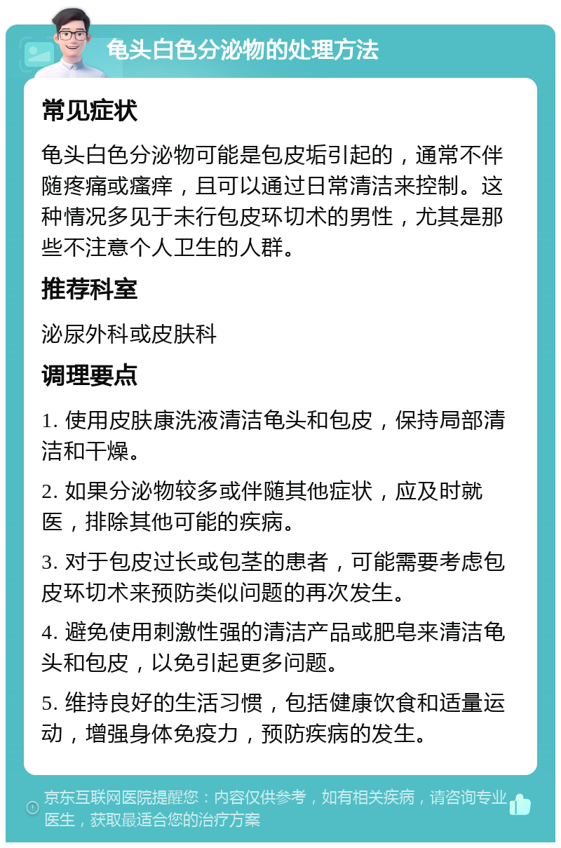 龟头白色分泌物的处理方法 常见症状 龟头白色分泌物可能是包皮垢引起的，通常不伴随疼痛或瘙痒，且可以通过日常清洁来控制。这种情况多见于未行包皮环切术的男性，尤其是那些不注意个人卫生的人群。 推荐科室 泌尿外科或皮肤科 调理要点 1. 使用皮肤康洗液清洁龟头和包皮，保持局部清洁和干燥。 2. 如果分泌物较多或伴随其他症状，应及时就医，排除其他可能的疾病。 3. 对于包皮过长或包茎的患者，可能需要考虑包皮环切术来预防类似问题的再次发生。 4. 避免使用刺激性强的清洁产品或肥皂来清洁龟头和包皮，以免引起更多问题。 5. 维持良好的生活习惯，包括健康饮食和适量运动，增强身体免疫力，预防疾病的发生。