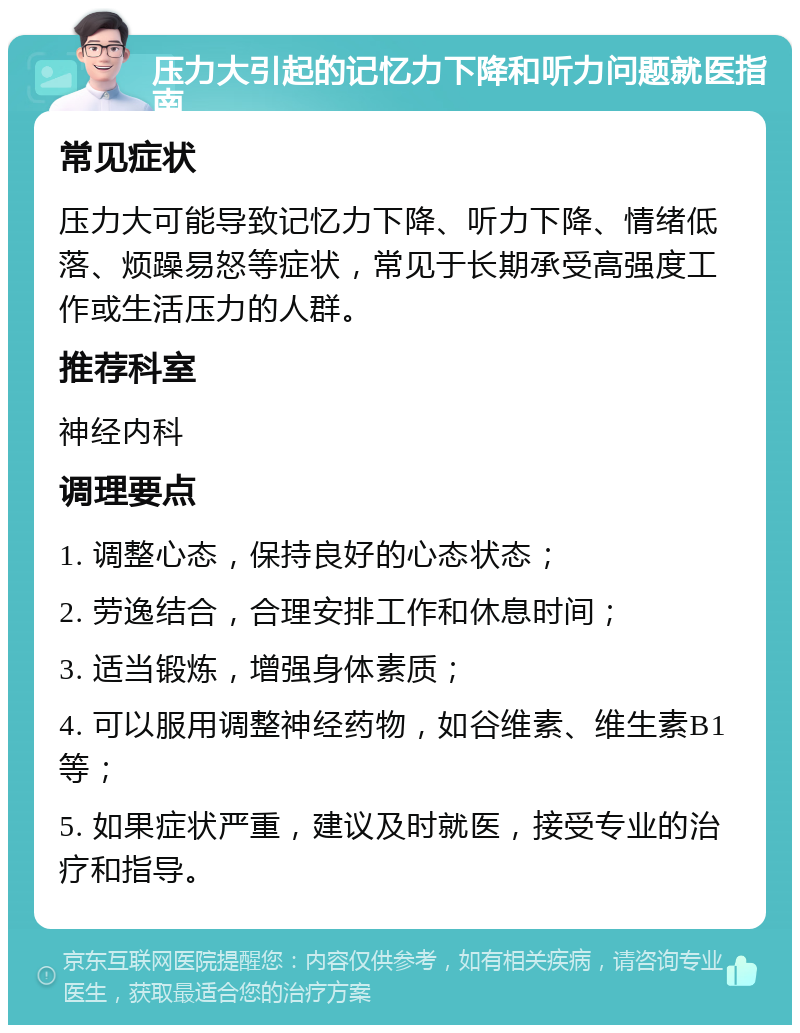 压力大引起的记忆力下降和听力问题就医指南 常见症状 压力大可能导致记忆力下降、听力下降、情绪低落、烦躁易怒等症状，常见于长期承受高强度工作或生活压力的人群。 推荐科室 神经内科 调理要点 1. 调整心态，保持良好的心态状态； 2. 劳逸结合，合理安排工作和休息时间； 3. 适当锻炼，增强身体素质； 4. 可以服用调整神经药物，如谷维素、维生素B1等； 5. 如果症状严重，建议及时就医，接受专业的治疗和指导。