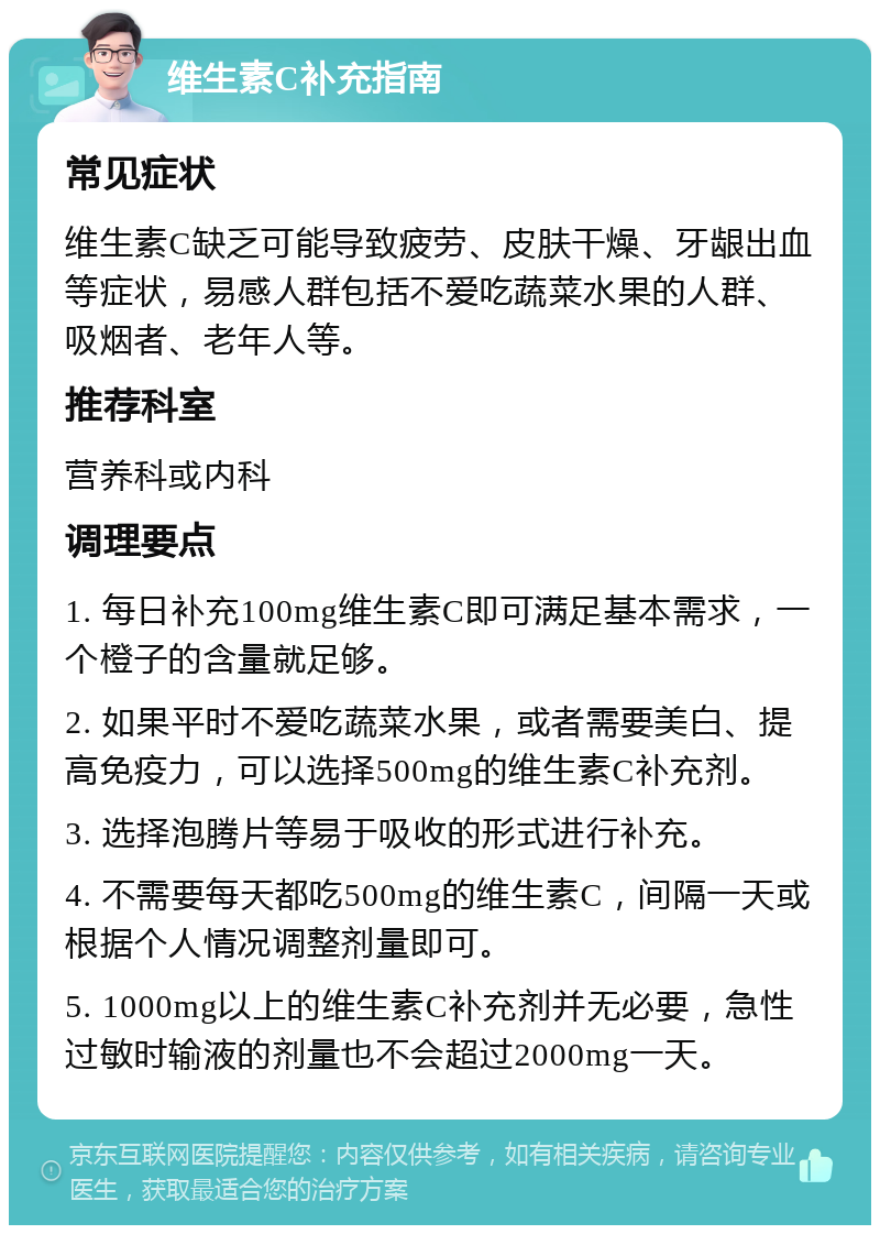 维生素C补充指南 常见症状 维生素C缺乏可能导致疲劳、皮肤干燥、牙龈出血等症状，易感人群包括不爱吃蔬菜水果的人群、吸烟者、老年人等。 推荐科室 营养科或内科 调理要点 1. 每日补充100mg维生素C即可满足基本需求，一个橙子的含量就足够。 2. 如果平时不爱吃蔬菜水果，或者需要美白、提高免疫力，可以选择500mg的维生素C补充剂。 3. 选择泡腾片等易于吸收的形式进行补充。 4. 不需要每天都吃500mg的维生素C，间隔一天或根据个人情况调整剂量即可。 5. 1000mg以上的维生素C补充剂并无必要，急性过敏时输液的剂量也不会超过2000mg一天。