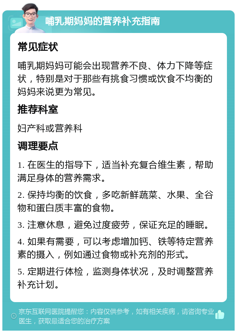 哺乳期妈妈的营养补充指南 常见症状 哺乳期妈妈可能会出现营养不良、体力下降等症状，特别是对于那些有挑食习惯或饮食不均衡的妈妈来说更为常见。 推荐科室 妇产科或营养科 调理要点 1. 在医生的指导下，适当补充复合维生素，帮助满足身体的营养需求。 2. 保持均衡的饮食，多吃新鲜蔬菜、水果、全谷物和蛋白质丰富的食物。 3. 注意休息，避免过度疲劳，保证充足的睡眠。 4. 如果有需要，可以考虑增加钙、铁等特定营养素的摄入，例如通过食物或补充剂的形式。 5. 定期进行体检，监测身体状况，及时调整营养补充计划。