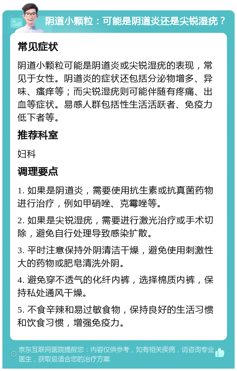 阴道小颗粒：可能是阴道炎还是尖锐湿疣？ 常见症状 阴道小颗粒可能是阴道炎或尖锐湿疣的表现，常见于女性。阴道炎的症状还包括分泌物增多、异味、瘙痒等；而尖锐湿疣则可能伴随有疼痛、出血等症状。易感人群包括性生活活跃者、免疫力低下者等。 推荐科室 妇科 调理要点 1. 如果是阴道炎，需要使用抗生素或抗真菌药物进行治疗，例如甲硝唑、克霉唑等。 2. 如果是尖锐湿疣，需要进行激光治疗或手术切除，避免自行处理导致感染扩散。 3. 平时注意保持外阴清洁干燥，避免使用刺激性大的药物或肥皂清洗外阴。 4. 避免穿不透气的化纤内裤，选择棉质内裤，保持私处通风干燥。 5. 不食辛辣和易过敏食物，保持良好的生活习惯和饮食习惯，增强免疫力。