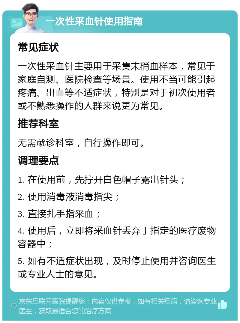 一次性采血针使用指南 常见症状 一次性采血针主要用于采集末梢血样本，常见于家庭自测、医院检查等场景。使用不当可能引起疼痛、出血等不适症状，特别是对于初次使用者或不熟悉操作的人群来说更为常见。 推荐科室 无需就诊科室，自行操作即可。 调理要点 1. 在使用前，先拧开白色帽子露出针头； 2. 使用消毒液消毒指尖； 3. 直接扎手指采血； 4. 使用后，立即将采血针丢弃于指定的医疗废物容器中； 5. 如有不适症状出现，及时停止使用并咨询医生或专业人士的意见。