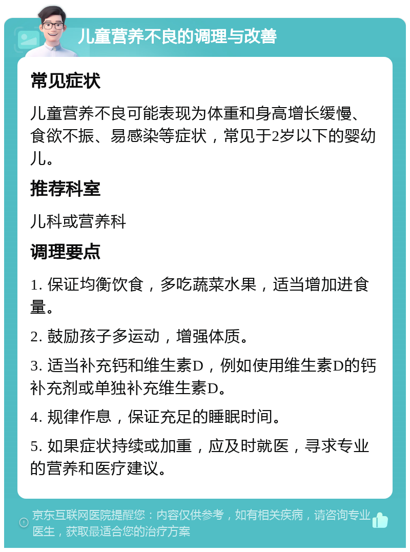 儿童营养不良的调理与改善 常见症状 儿童营养不良可能表现为体重和身高增长缓慢、食欲不振、易感染等症状，常见于2岁以下的婴幼儿。 推荐科室 儿科或营养科 调理要点 1. 保证均衡饮食，多吃蔬菜水果，适当增加进食量。 2. 鼓励孩子多运动，增强体质。 3. 适当补充钙和维生素D，例如使用维生素D的钙补充剂或单独补充维生素D。 4. 规律作息，保证充足的睡眠时间。 5. 如果症状持续或加重，应及时就医，寻求专业的营养和医疗建议。