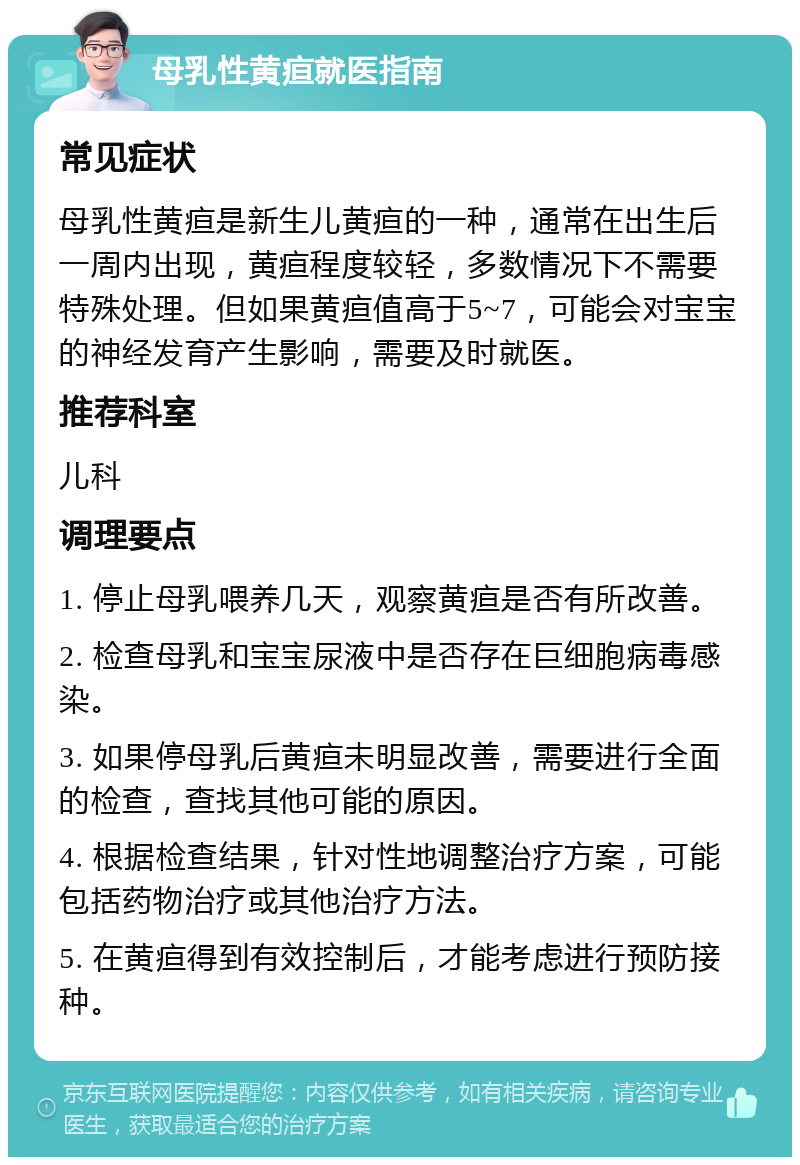 母乳性黄疸就医指南 常见症状 母乳性黄疸是新生儿黄疸的一种，通常在出生后一周内出现，黄疸程度较轻，多数情况下不需要特殊处理。但如果黄疸值高于5~7，可能会对宝宝的神经发育产生影响，需要及时就医。 推荐科室 儿科 调理要点 1. 停止母乳喂养几天，观察黄疸是否有所改善。 2. 检查母乳和宝宝尿液中是否存在巨细胞病毒感染。 3. 如果停母乳后黄疸未明显改善，需要进行全面的检查，查找其他可能的原因。 4. 根据检查结果，针对性地调整治疗方案，可能包括药物治疗或其他治疗方法。 5. 在黄疸得到有效控制后，才能考虑进行预防接种。