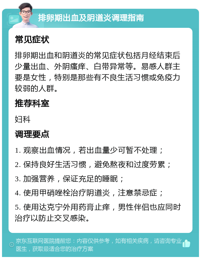 排卵期出血及阴道炎调理指南 常见症状 排卵期出血和阴道炎的常见症状包括月经结束后少量出血、外阴瘙痒、白带异常等。易感人群主要是女性，特别是那些有不良生活习惯或免疫力较弱的人群。 推荐科室 妇科 调理要点 1. 观察出血情况，若出血量少可暂不处理； 2. 保持良好生活习惯，避免熬夜和过度劳累； 3. 加强营养，保证充足的睡眠； 4. 使用甲硝唑栓治疗阴道炎，注意禁忌症； 5. 使用达克宁外用药膏止痒，男性伴侣也应同时治疗以防止交叉感染。