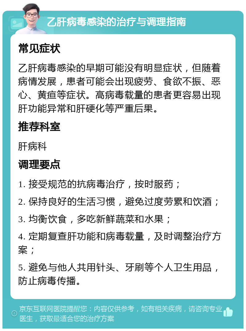 乙肝病毒感染的治疗与调理指南 常见症状 乙肝病毒感染的早期可能没有明显症状，但随着病情发展，患者可能会出现疲劳、食欲不振、恶心、黄疸等症状。高病毒载量的患者更容易出现肝功能异常和肝硬化等严重后果。 推荐科室 肝病科 调理要点 1. 接受规范的抗病毒治疗，按时服药； 2. 保持良好的生活习惯，避免过度劳累和饮酒； 3. 均衡饮食，多吃新鲜蔬菜和水果； 4. 定期复查肝功能和病毒载量，及时调整治疗方案； 5. 避免与他人共用针头、牙刷等个人卫生用品，防止病毒传播。