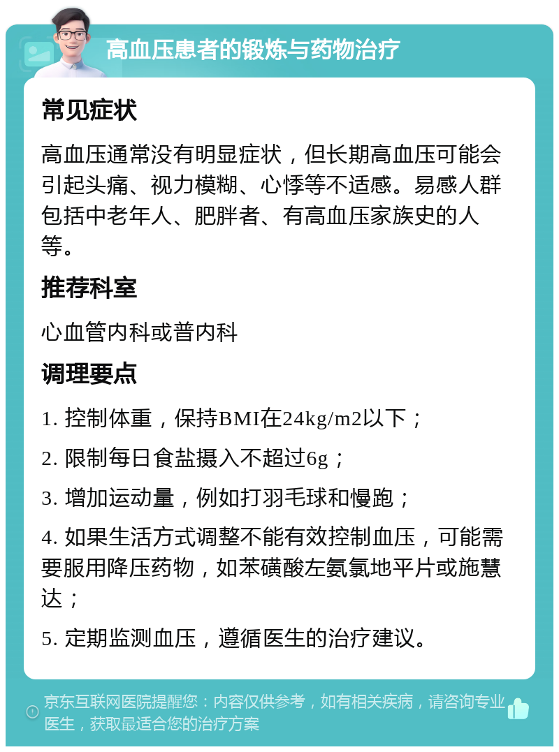 高血压患者的锻炼与药物治疗 常见症状 高血压通常没有明显症状，但长期高血压可能会引起头痛、视力模糊、心悸等不适感。易感人群包括中老年人、肥胖者、有高血压家族史的人等。 推荐科室 心血管内科或普内科 调理要点 1. 控制体重，保持BMI在24kg/m2以下； 2. 限制每日食盐摄入不超过6g； 3. 增加运动量，例如打羽毛球和慢跑； 4. 如果生活方式调整不能有效控制血压，可能需要服用降压药物，如苯磺酸左氨氯地平片或施慧达； 5. 定期监测血压，遵循医生的治疗建议。