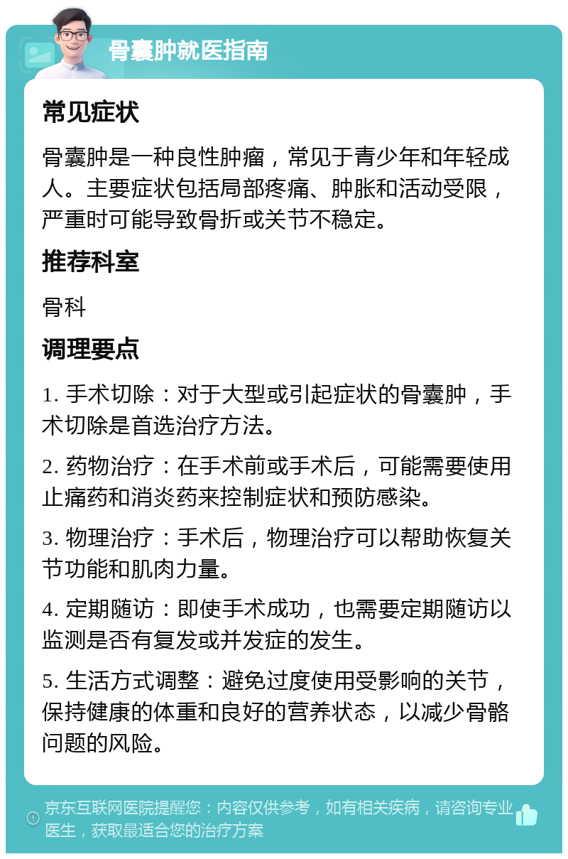 骨囊肿就医指南 常见症状 骨囊肿是一种良性肿瘤，常见于青少年和年轻成人。主要症状包括局部疼痛、肿胀和活动受限，严重时可能导致骨折或关节不稳定。 推荐科室 骨科 调理要点 1. 手术切除：对于大型或引起症状的骨囊肿，手术切除是首选治疗方法。 2. 药物治疗：在手术前或手术后，可能需要使用止痛药和消炎药来控制症状和预防感染。 3. 物理治疗：手术后，物理治疗可以帮助恢复关节功能和肌肉力量。 4. 定期随访：即使手术成功，也需要定期随访以监测是否有复发或并发症的发生。 5. 生活方式调整：避免过度使用受影响的关节，保持健康的体重和良好的营养状态，以减少骨骼问题的风险。